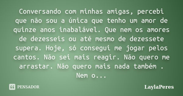 Conversando com minhas amigas, percebi que não sou a única que tenho um amor de quinze anos inabalável. Que nem os amores de dezesseis ou até mesmo de dezessete... Frase de LaylaPeres.