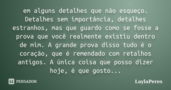 em alguns detalhes que não esqueço. Detalhes sem importância, detalhes estranhos, mas que guardo como se fosse a prova que você realmente existiu dentro de mim.... Frase de LaylaPeres.