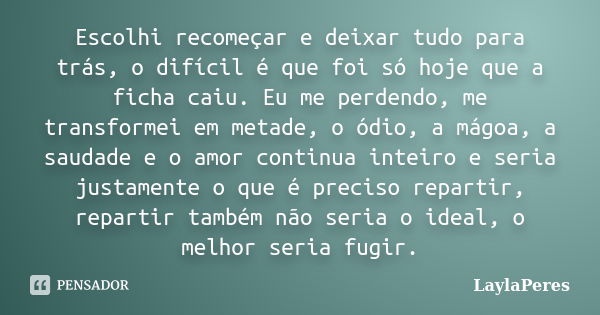 Escolhi recomeçar e deixar tudo para trás, o difícil é que foi só hoje que a ficha caiu. Eu me perdendo, me transformei em metade, o ódio, a mágoa, a saudade e ... Frase de LaylaPeres.