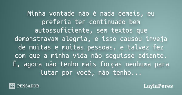 Minha vontade não é nada demais, eu preferia ter continuado bem autossuficiente, sem textos que demonstravam alegria, e isso causou inveja de muitas e muitas pe... Frase de LaylaPeres.