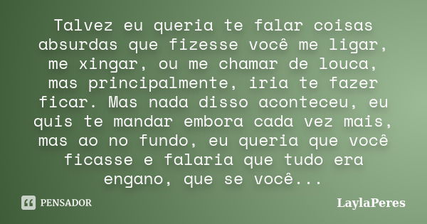 Talvez eu queria te falar coisas absurdas que fizesse você me ligar, me xingar, ou me chamar de louca, mas principalmente, iria te fazer ficar. Mas nada disso a... Frase de LaylaPeres.