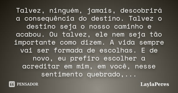 Talvez, ninguém, jamais, descobrirá a consequência do destino. Talvez o destino seja o nosso caminho e acabou. Ou talvez, ele nem seja tão importante como dizem... Frase de LaylaPeres.