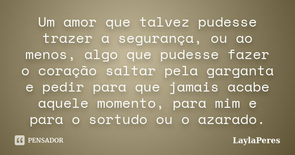 Um amor que talvez pudesse trazer a segurança, ou ao menos, algo que pudesse fazer o coração saltar pela garganta e pedir para que jamais acabe aquele momento, ... Frase de LaylaPeres.