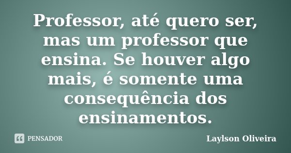 Professor, até quero ser, mas um professor que ensina. Se houver algo mais, é somente uma consequência dos ensinamentos.... Frase de Laylson Oliveira.