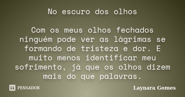 No escuro dos olhos Com os meus olhos fechados ninguém pode ver as lágrimas se formando de tristeza e dor. E muito menos identificar meu sofrimento, já que os o... Frase de Laynara Gomes.