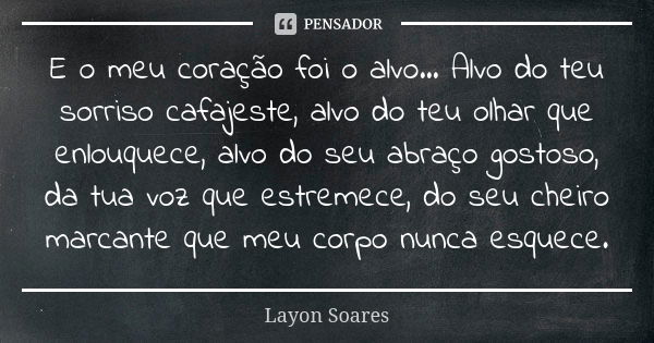 E o meu coração foi o alvo... Alvo do teu sorriso cafajeste, alvo do teu olhar que enlouquece, alvo do seu abraço gostoso, da tua voz que estremece, do seu chei... Frase de Layon Soares.