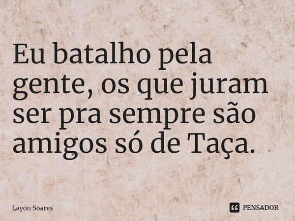 Eu batalho pela gente, os que juram ser pra sempre são amigos só de Taça.... Frase de Layon Soares.