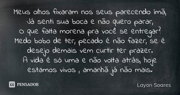 Meus olhos fixaram nos seus parecendo ímã, Já senti sua boca e não quero parar, O que falta morena pra você se entregar? Medo bobo de ter, pecado é não fazer, s... Frase de Layon Soares.