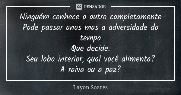 Ninguém conhece o outro completamente
Pode passar anos mas a adversidade do tempo
Que decide.
Seu lobo interior, qual você alimenta?
A raiva ou a paz?... Frase de Layon Soares.