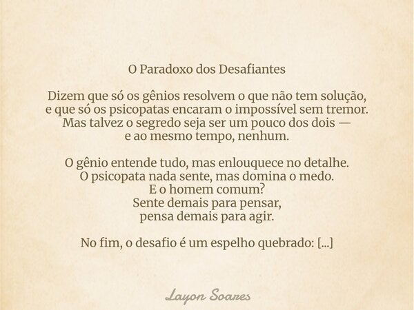 O Paradoxo dos Desafiantes Dizem que só os gênios resolvem o que não tem solução, e que só os psicopatas encaram o impossível sem tremor. Mas talvez o segredo s... Frase de Layon Soares.