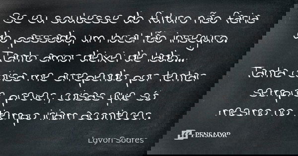 Se eu soubesse do futuro não faria do passado, um local tão inseguro. Tanto amor deixei de lado... Tanta coisa me arrependo por tentar sempre prever, coisas que... Frase de Layon Soares.