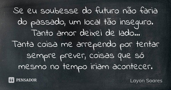 Se eu soubesse do futuro não faria do passado, um local tão inseguro. Tanto amor deixei de lado... Tanta coisa me arrependo por tentar sempre prever, coisas que... Frase de Layon Soares.