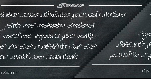Sobre seus defeitos que não tinham jeito, me mandou embora. Hoje você me implora que volte, Dizendo que eu era o defeito que era perfeito e que está com saudade... Frase de Layon Soares.