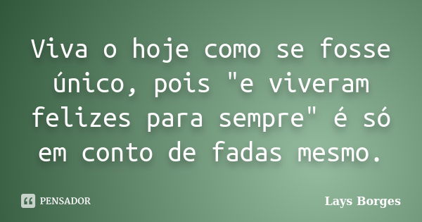 Viva o hoje como se fosse único, pois "e viveram felizes para sempre" é só em conto de fadas mesmo.... Frase de Lays Borges.