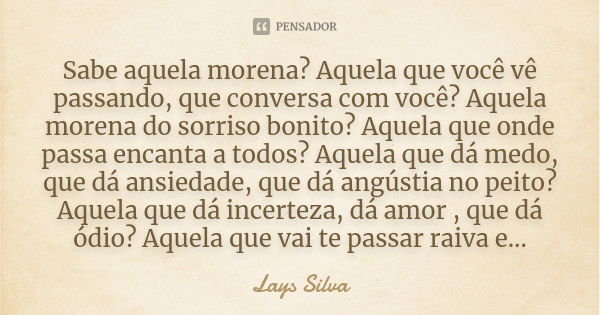 Sabe aquela morena? Aquela que você vê passando, que conversa com você? Aquela morena do sorriso bonito? Aquela que onde passa encanta a todos? Aquela que dá me... Frase de Lays Silva.