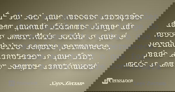 É eu sei que nossos corações doem quando ficamos longe do nosso amor.Mais saiba o que é verdadeiro sempre permanece, pode acontecer o que for, mais o amor sempr... Frase de Lays Zorzam.