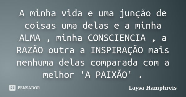 A minha vida e uma junção de coisas uma delas e a minha ALMA , minha CONSCIENCIA , a RAZÃO outra a INSPIRAÇÃO mais nenhuma delas comparada com a melhor 'A PAIXÃ... Frase de Laysa Hamphreis.