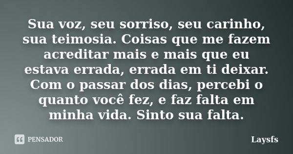 Sua voz, seu sorriso, seu carinho, sua teimosia. Coisas que me fazem acreditar mais e mais que eu estava errada, errada em ti deixar. Com o passar dos dias, per... Frase de Laysfs.