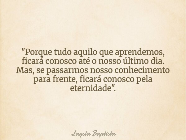 "Porque tudo aquilo que aprendemos, ficará conosco até o nosso último dia. Mas, se passarmos nosso conhecimento para frente, ficará conosco pela eternidade... Frase de Laysla Baptista.