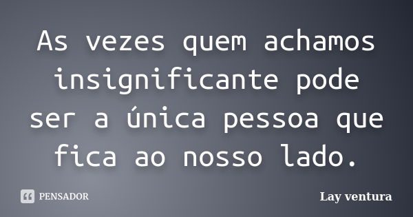 As vezes quem achamos insignificante pode ser a única pessoa que fica ao nosso lado.... Frase de Lay ventura.