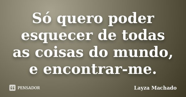 Só quero poder esquecer de todas as coisas do mundo, e encontrar-me.... Frase de Layza Machado.