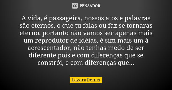 A vida, é passageira, nossos atos e palavras são eternos, o que tu falas ou faz se tornarás eterno, portanto não vamos ser apenas mais um reprodutor de idéias, ... Frase de LazaraDenici.