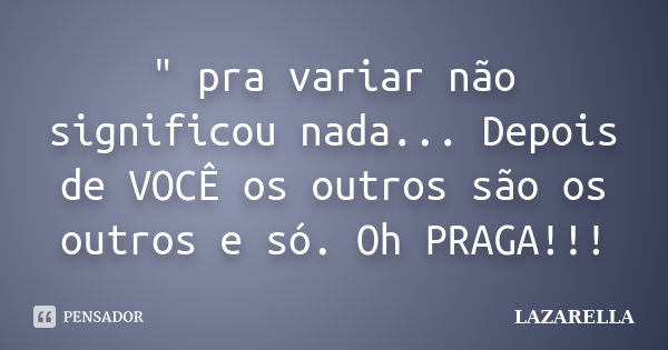 " pra variar não significou nada... Depois de VOCÊ os outros são os outros e só. Oh PRAGA!!!... Frase de Lazarella.