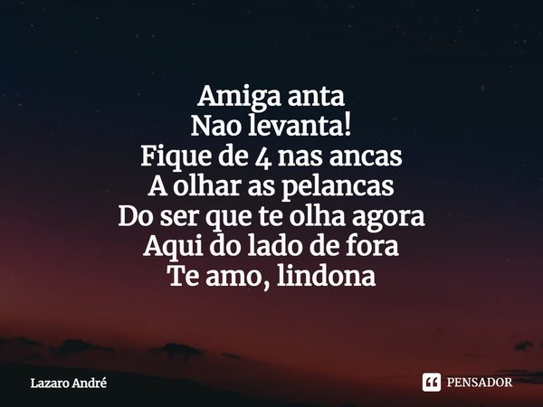 Amiga anta
Nao levanta!
Fique de 4 nas ancas
A olhar as pelancas
Do ser que te olha agora
Aqui do lado de fora
Te amo, lindona... Frase de Lazaro André.