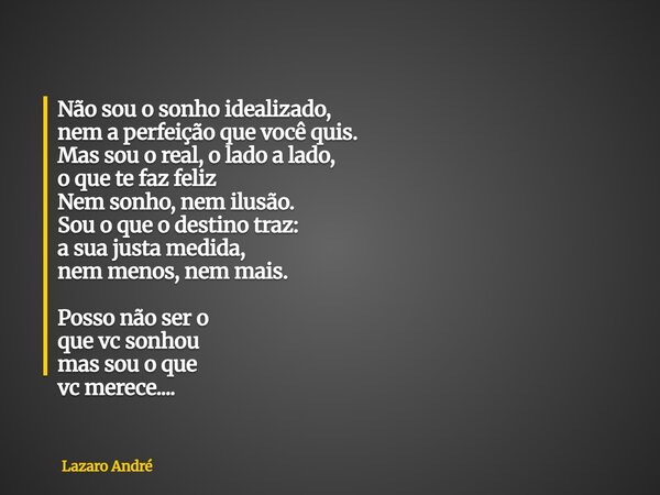 Não sou o sonho idealizado, nem a perfeição que você quis. Mas sou o real, o lado a lado, o que te faz feliz Nem sonho, nem ilusão. Sou o que o destino traz: a ... Frase de Lazaro André.