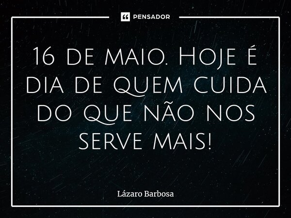 16 de maio. ⁠Hoje é dia de quem cuida do que não nos serve mais!... Frase de Lázaro Barbosa.