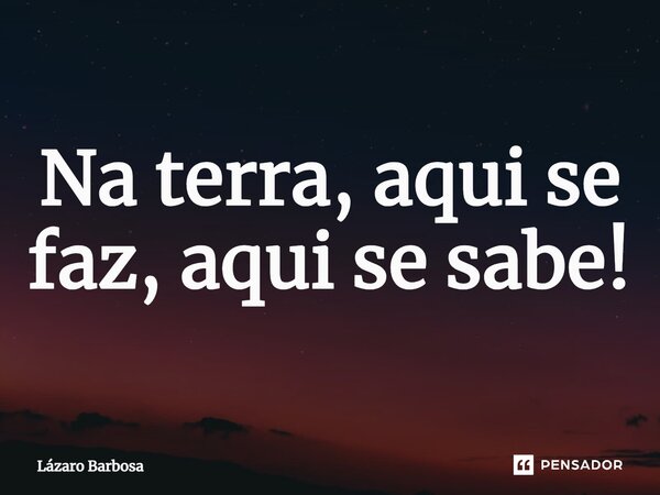 ⁠Na terra, aqui se faz, aqui se sabe!... Frase de Lázaro Barbosa.