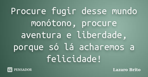 Procure fugir desse mundo monótono, procure aventura e liberdade, porque só lá acharemos a felicidade!... Frase de Lazaro Brito.