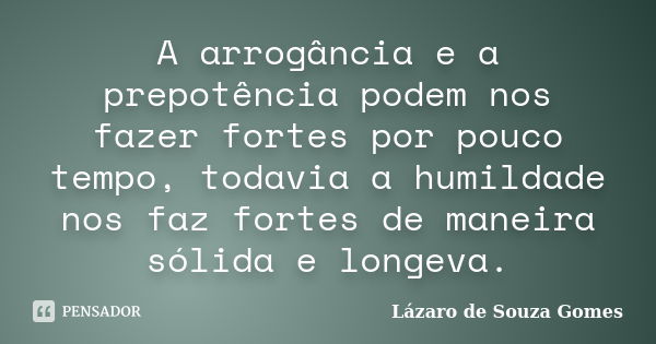 A arrogância e a prepotência podem nos fazer fortes por pouco tempo, todavia a humildade nos faz fortes de maneira sólida e longeva.... Frase de Lázaro de Souza Gomes.