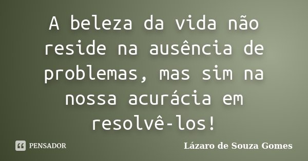 A beleza da vida não reside na ausência de problemas, mas sim na nossa acurácia em resolvê-los!... Frase de Lázaro de Souza Gomes.