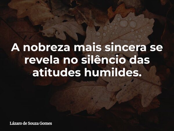A nobreza mais sincera se revela no silêncio das atitudes humildes.... Frase de Lázaro de Souza Gomes.