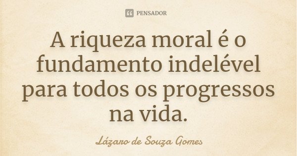 A riqueza moral é o fundamento indelével para todos os progressos na vida.... Frase de Lázaro de Souza Gomes.