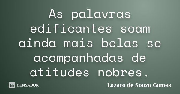 As palavras edificantes soam ainda mais belas se acompanhadas de atitudes nobres.... Frase de Lázaro de Souza Gomes.