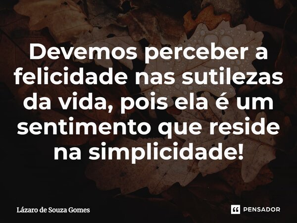 ⁠Devemos perceber a felicidade nas sutilezas da vida, pois ela é um sentimento que reside na simplicidade!... Frase de Lázaro de Souza Gomes.