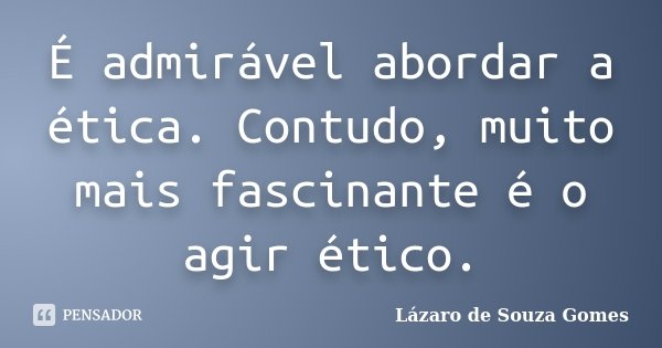 É admirável abordar a ética. Contudo, muito mais fascinante é o agir ético.... Frase de Lázaro de Souza Gomes.