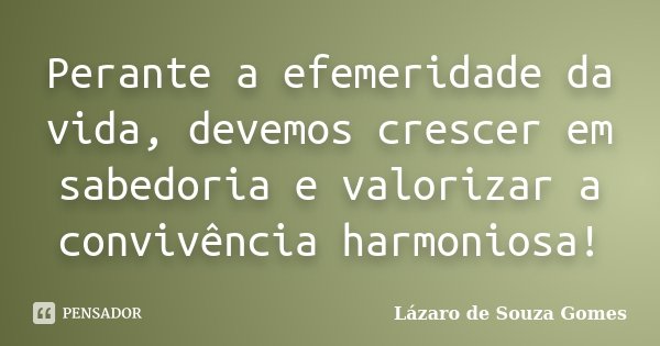 Perante a efemeridade da vida, devemos crescer em sabedoria e valorizar a convivência harmoniosa!... Frase de Lázaro de Souza Gomes.