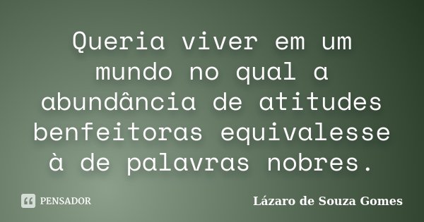 Queria viver em um mundo no qual a abundância de atitudes benfeitoras equivalesse à de palavras nobres.... Frase de Lázaro de Souza Gomes.