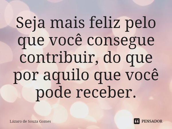 ⁠Seja mais feliz pelo que você consegue contribuir, do que por aquilo que você pode receber.... Frase de Lázaro de Souza Gomes.