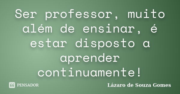 Ser professor, muito além de ensinar, é estar disposto a aprender continuamente!... Frase de Lázaro de Souza Gomes.