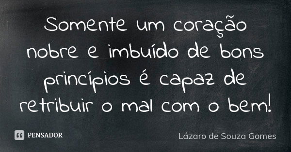 Somente um coração nobre e imbuído de bons princípios é capaz de retribuir o mal com o bem!... Frase de Lázaro de Souza Gomes.