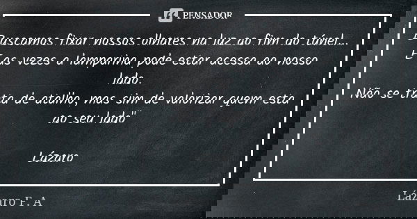 Buscamos fixar nossos olhares na luz ao fim do túnel... E as vezes a lamparina pode estar acessa ao nosso lado. Não se trata de atalho, mas sim de valorizar que... Frase de Lázaro F.A.