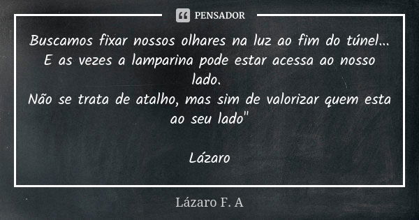 Buscamos fixar nossos olhares na luz ao fim do túnel... E as vezes a lamparina pode estar acessa ao nosso lado. Não se trata de atalho, mas sim de valorizar que... Frase de Lázaro F.A.