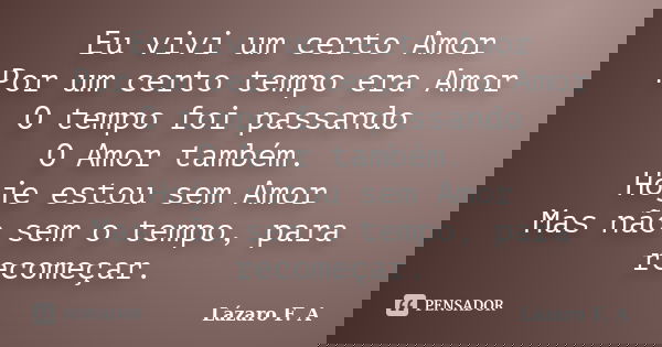 Eu vivi um certo Amor Por um certo tempo era Amor O tempo foi passando O Amor também. Hoje estou sem Amor Mas não sem o tempo, para recomeçar.... Frase de Lázaro F. A.