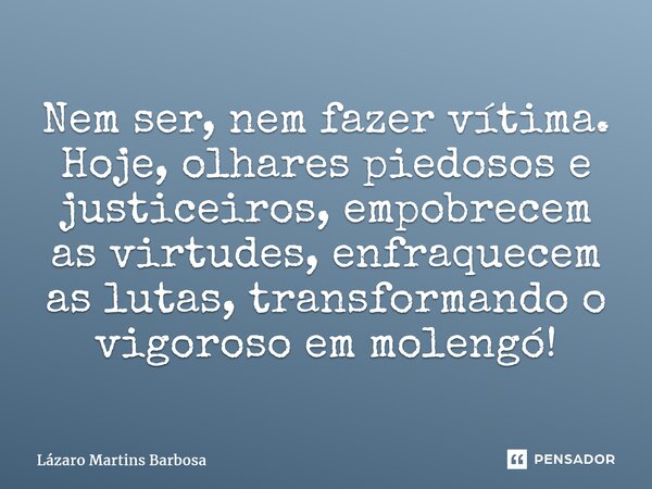 ⁠Nem ser, nem fazer vítima. Hoje, olhares piedosos e justiceiros, empobrecem as virtudes, enfraquecem as lutas, transformando o vigorosoemmolengó!... Frase de Lázaro Martins Barbosa.