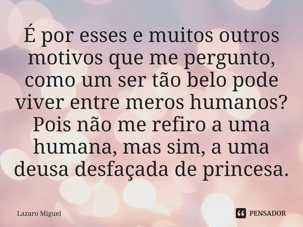 ⁠É por esses e muitos outros motivos que me pergunto, como um ser tão belo pode viver entre meros humanos? Pois não me refiro a uma humana, mas sim, a uma deusa... Frase de Lazaro Miguel.