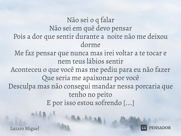 ⁠Não sei o q falar
Não sei em quê devo pensar
Pois a dor que sentir durante a noite não me deixou dorme
Me faz pensar que nunca mas irei voltar a te tocar e nem... Frase de Lazaro Miguel.